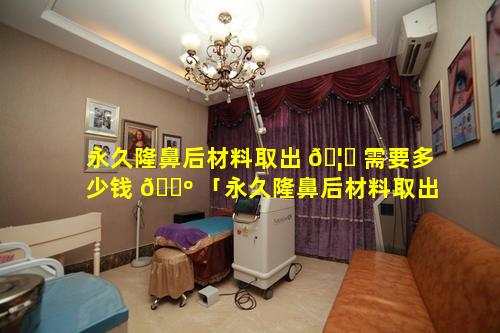 永久隆鼻后材料取出 🦉 需要多少钱 🐺 「永久隆鼻后材料取出需要多少钱一次」